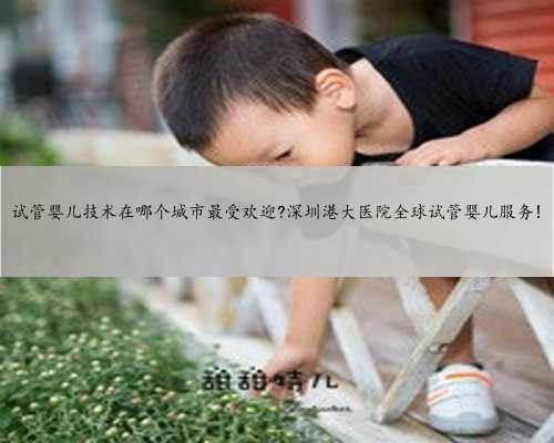 试管婴儿技术在哪个城市最受欢迎?深圳港大医院全球试管婴儿服务!